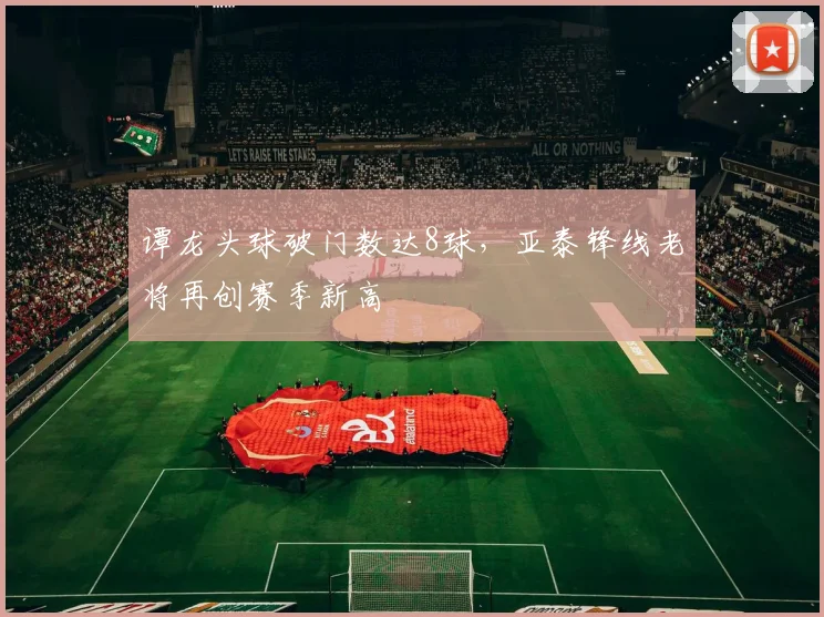 谭龙头球破门数达8球，亚泰锋线老将再创赛季新高